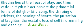 Rhythm lies at the heart of
play, and thus various rhythmic actions are the primordial forms of delight -
bird song, the chirping of crickets, the beating of hearts, the pulsation
of laughter, the ecstatic loss of self in drumming and dancing... - Alan Watts
